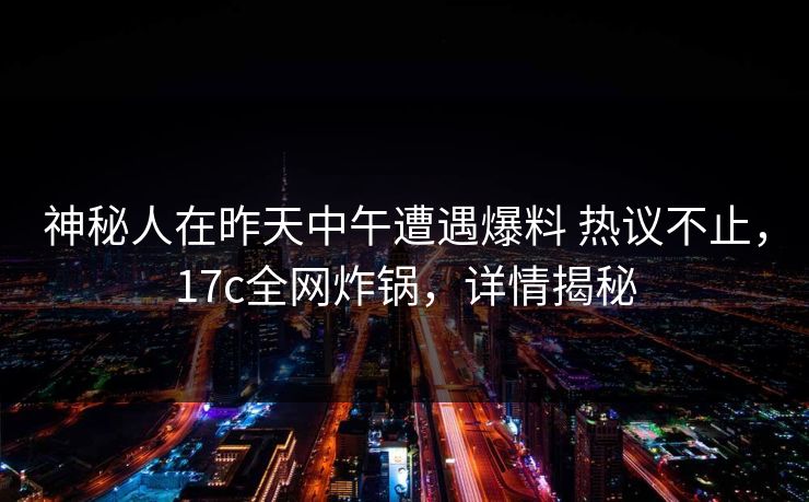 神秘人在昨天中午遭遇爆料 热议不止，17c全网炸锅，详情揭秘