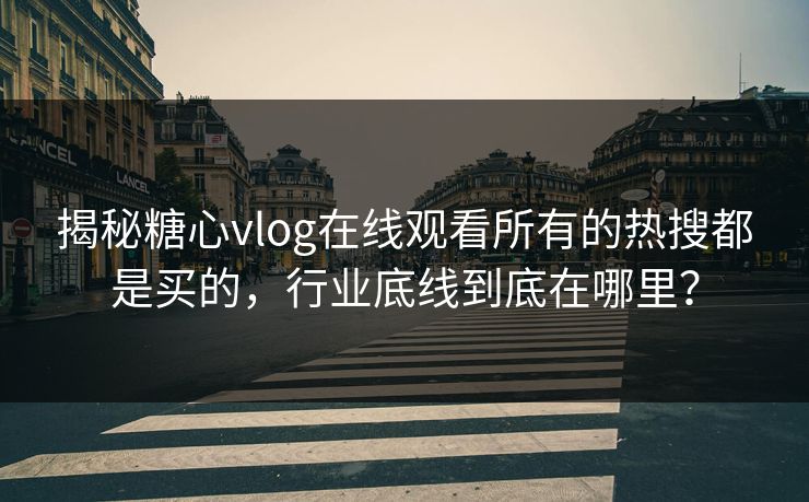 揭秘糖心vlog在线观看所有的热搜都是买的，行业底线到底在哪里？