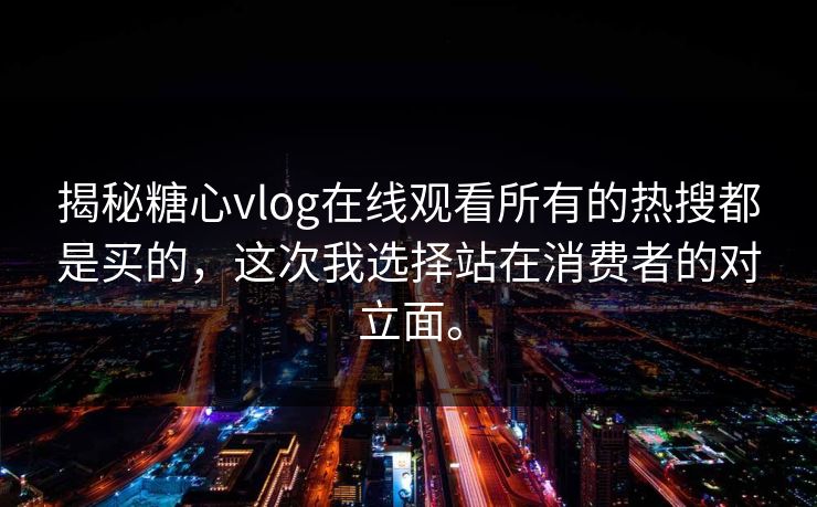 揭秘糖心vlog在线观看所有的热搜都是买的，这次我选择站在消费者的对立面。