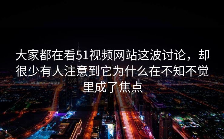 大家都在看51视频网站这波讨论，却很少有人注意到它为什么在不知不觉里成了焦点