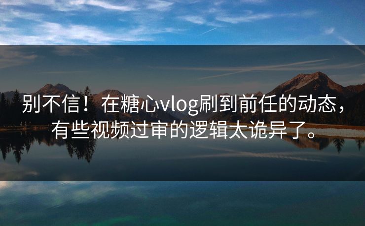 别不信！在糖心vlog刷到前任的动态，有些视频过审的逻辑太诡异了。