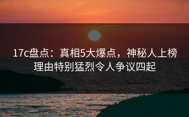 17c盘点：真相5大爆点，神秘人上榜理由特别猛烈令人争议四起