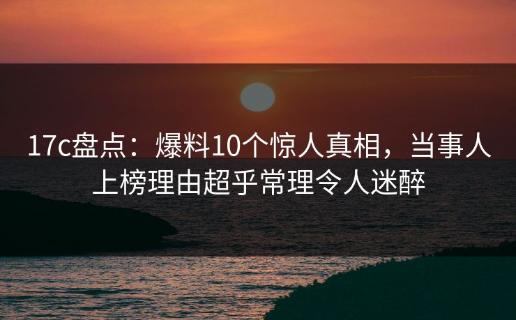17c盘点：爆料10个惊人真相，当事人上榜理由超乎常理令人迷醉