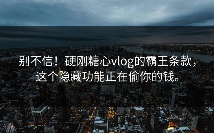 别不信！硬刚糖心vlog的霸王条款，这个隐藏功能正在偷你的钱。