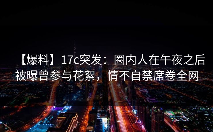【爆料】17c突发：圈内人在午夜之后被曝曾参与花絮，情不自禁席卷全网