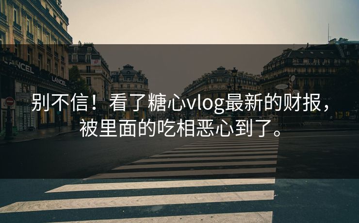 别不信！看了糖心vlog最新的财报，被里面的吃相恶心到了。