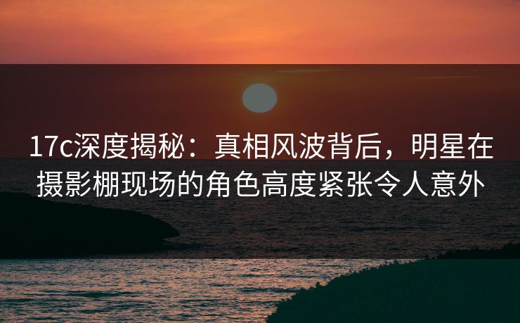 17c深度揭秘：真相风波背后，明星在摄影棚现场的角色高度紧张令人意外