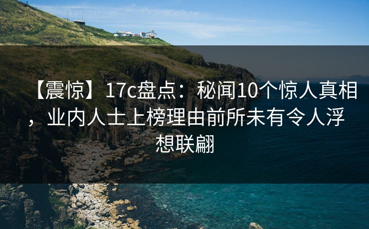 【震惊】17c盘点：秘闻10个惊人真相，业内人士上榜理由前所未有令人浮想联翩
