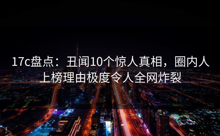17c盘点：丑闻10个惊人真相，圈内人上榜理由极度令人全网炸裂