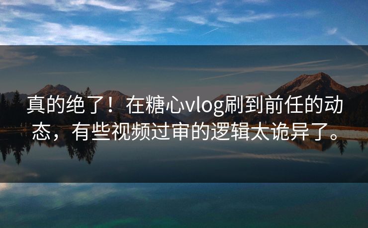真的绝了！在糖心vlog刷到前任的动态，有些视频过审的逻辑太诡异了。