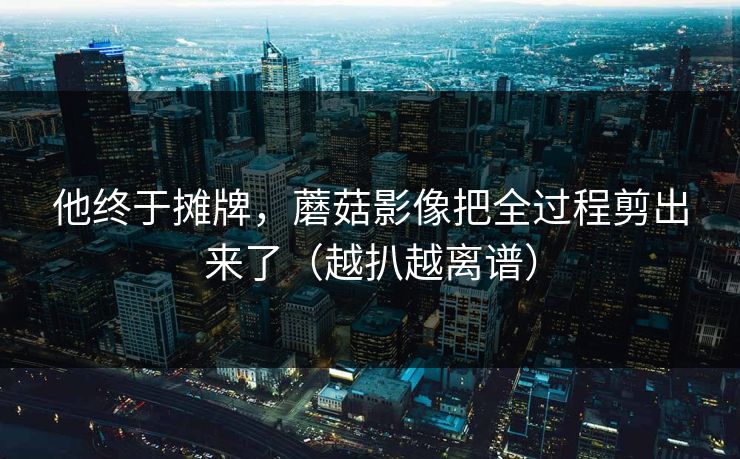 他终于摊牌，蘑菇影像把全过程剪出来了（越扒越离谱）