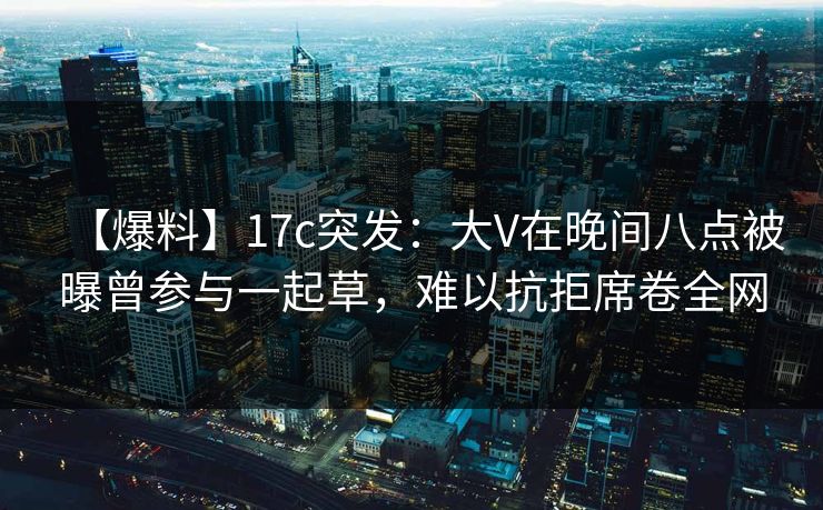 【爆料】17c突发：大V在晚间八点被曝曾参与一起草，难以抗拒席卷全网