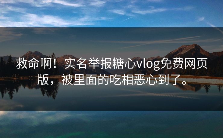 救命啊！实名举报糖心vlog免费网页版，被里面的吃相恶心到了。