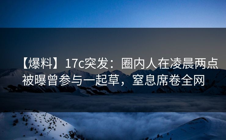 【爆料】17c突发：圈内人在凌晨两点被曝曾参与一起草，窒息席卷全网