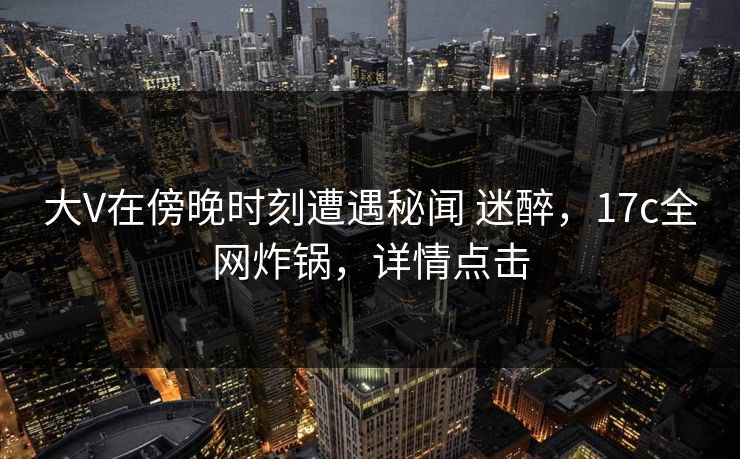 大V在傍晚时刻遭遇秘闻 迷醉，17c全网炸锅，详情点击