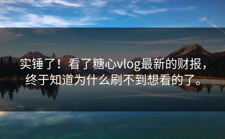 实锤了！看了糖心vlog最新的财报，终于知道为什么刷不到想看的了。