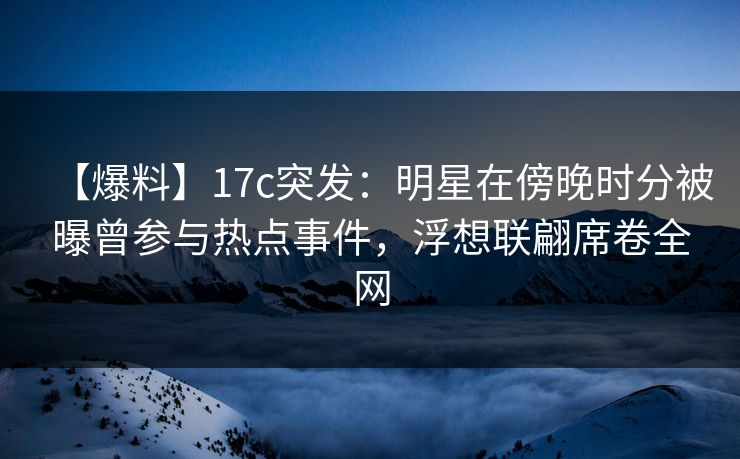 【爆料】17c突发：明星在傍晚时分被曝曾参与热点事件，浮想联翩席卷全网