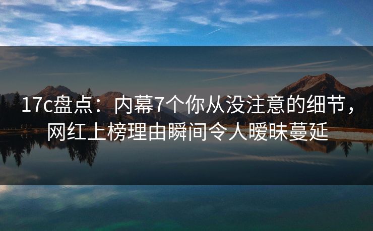 17c盘点：内幕7个你从没注意的细节，网红上榜理由瞬间令人暧昧蔓延