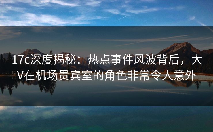17c深度揭秘：热点事件风波背后，大V在机场贵宾室的角色非常令人意外