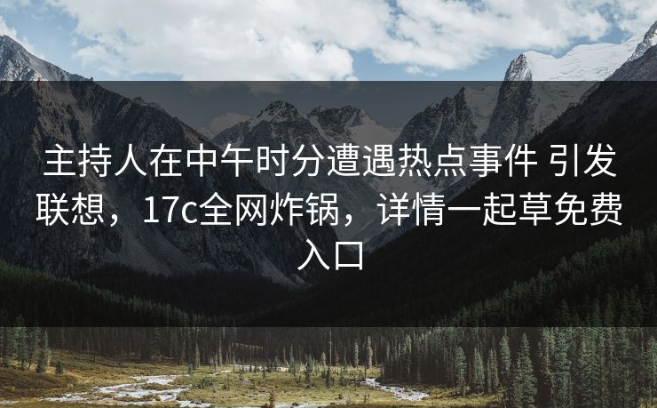 主持人在中午时分遭遇热点事件 引发联想，17c全网炸锅，详情一起草免费入口