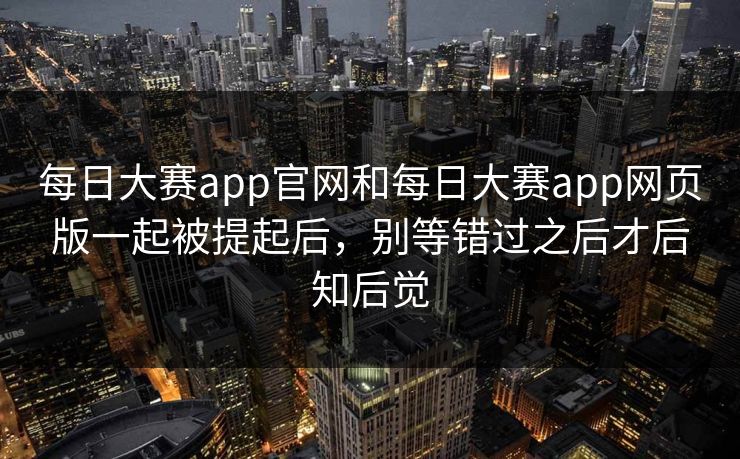 每日大赛app官网和每日大赛app网页版一起被提起后，别等错过之后才后知后觉
