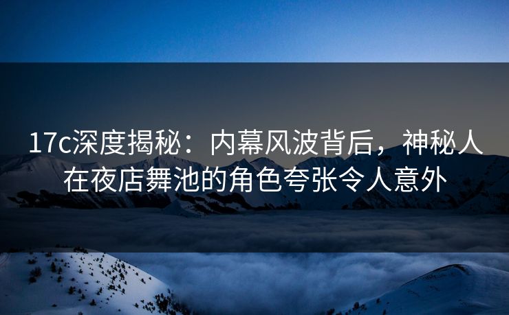 17c深度揭秘：内幕风波背后，神秘人在夜店舞池的角色夸张令人意外