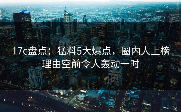 17c盘点：猛料5大爆点，圈内人上榜理由空前令人轰动一时