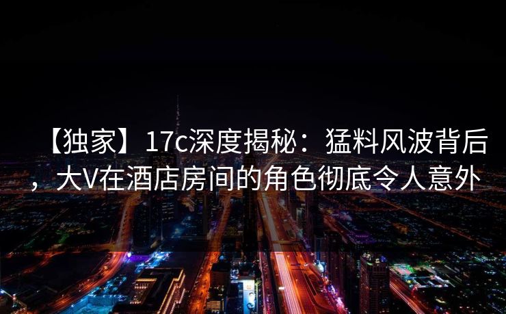 【独家】17c深度揭秘：猛料风波背后，大V在酒店房间的角色彻底令人意外