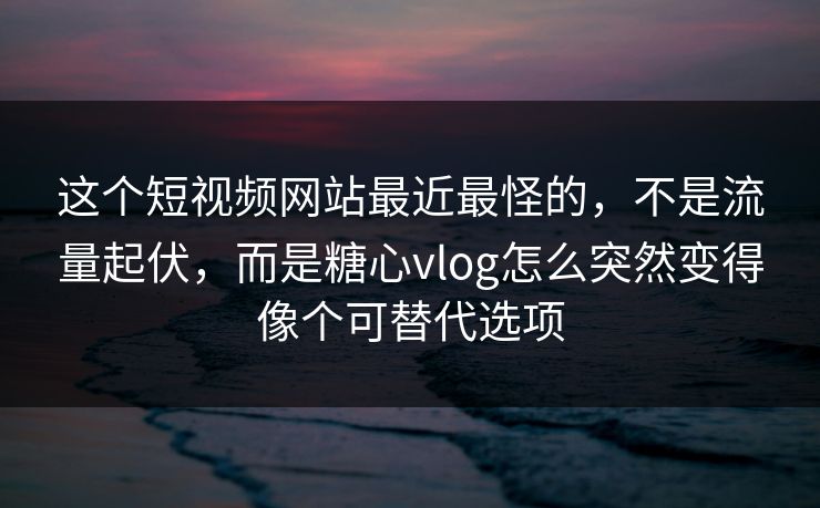 这个短视频网站最近最怪的，不是流量起伏，而是糖心vlog怎么突然变得像个可替代选项