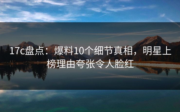 17c盘点：爆料10个细节真相，明星上榜理由夸张令人脸红