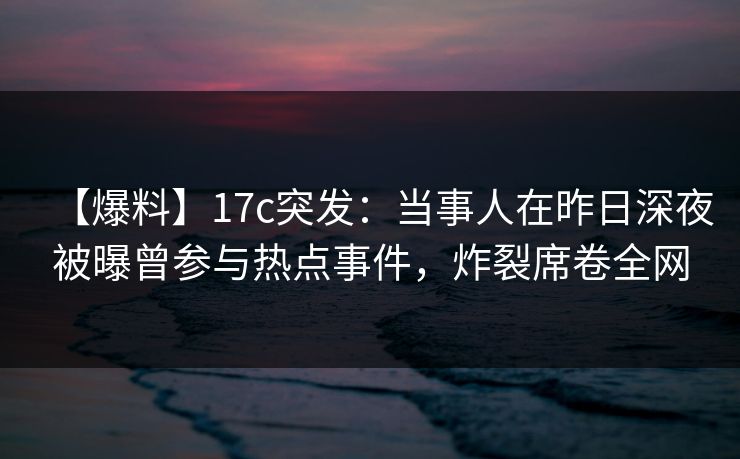 【爆料】17c突发：当事人在昨日深夜被曝曾参与热点事件，炸裂席卷全网
