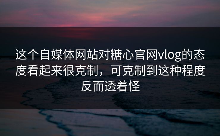 这个自媒体网站对糖心官网vlog的态度看起来很克制，可克制到这种程度反而透着怪