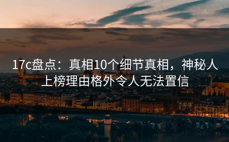 17c盘点：真相10个细节真相，神秘人上榜理由格外令人无法置信