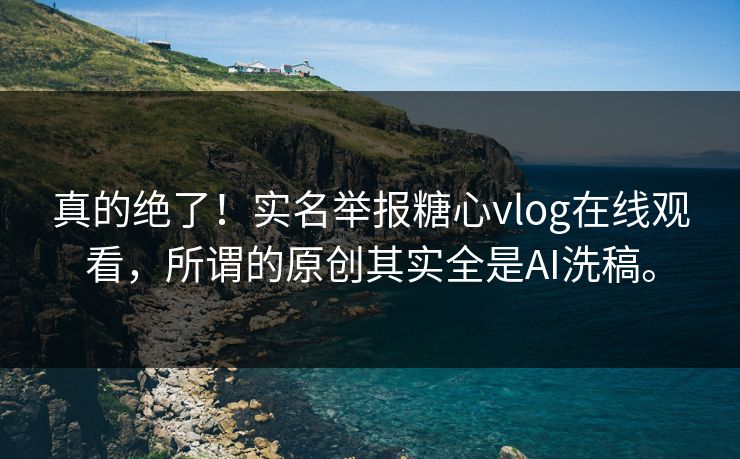 真的绝了！实名举报糖心vlog在线观看，所谓的原创其实全是AI洗稿。