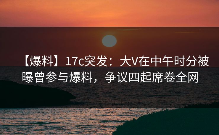 【爆料】17c突发：大V在中午时分被曝曾参与爆料，争议四起席卷全网