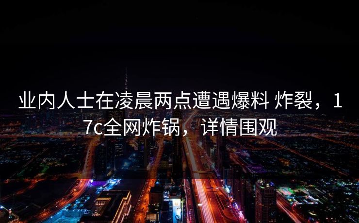 业内人士在凌晨两点遭遇爆料 炸裂，17c全网炸锅，详情围观