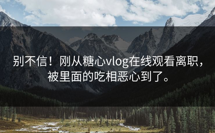 别不信！刚从糖心vlog在线观看离职，被里面的吃相恶心到了。