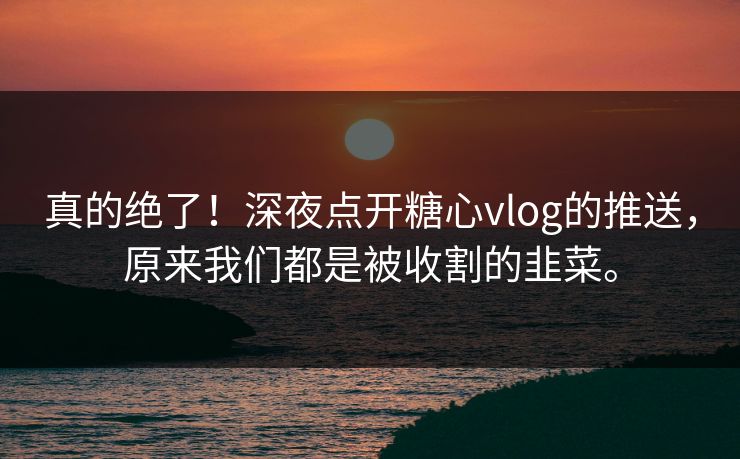 真的绝了！深夜点开糖心vlog的推送，原来我们都是被收割的韭菜。
