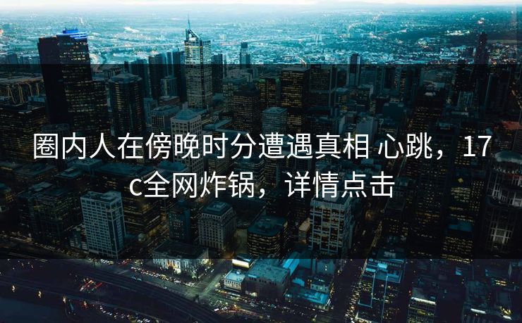 圈内人在傍晚时分遭遇真相 心跳，17c全网炸锅，详情点击