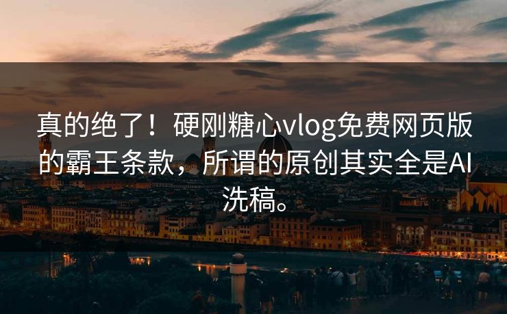 真的绝了！硬刚糖心vlog免费网页版的霸王条款，所谓的原创其实全是AI洗稿。