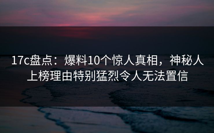 17c盘点：爆料10个惊人真相，神秘人上榜理由特别猛烈令人无法置信