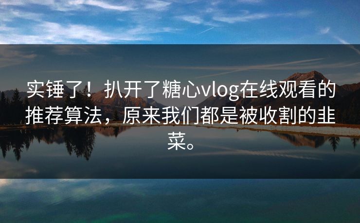 实锤了！扒开了糖心vlog在线观看的推荐算法，原来我们都是被收割的韭菜。