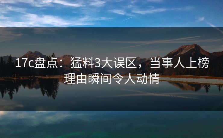 17c盘点：猛料3大误区，当事人上榜理由瞬间令人动情