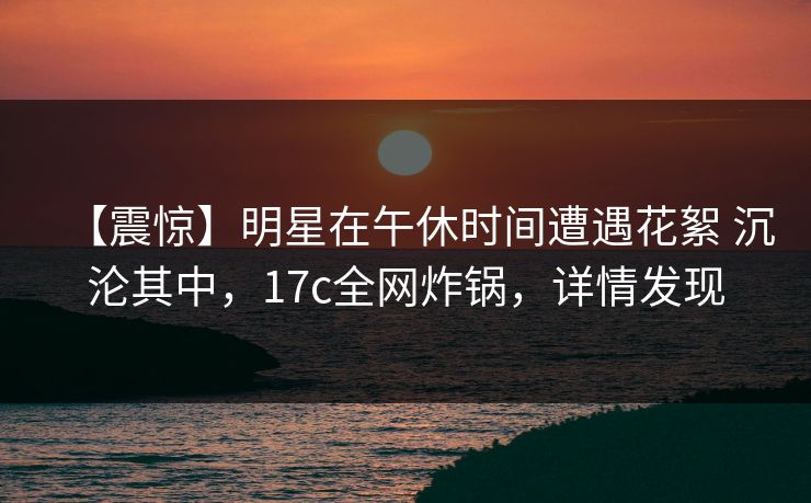 【震惊】明星在午休时间遭遇花絮 沉沦其中，17c全网炸锅，详情发现