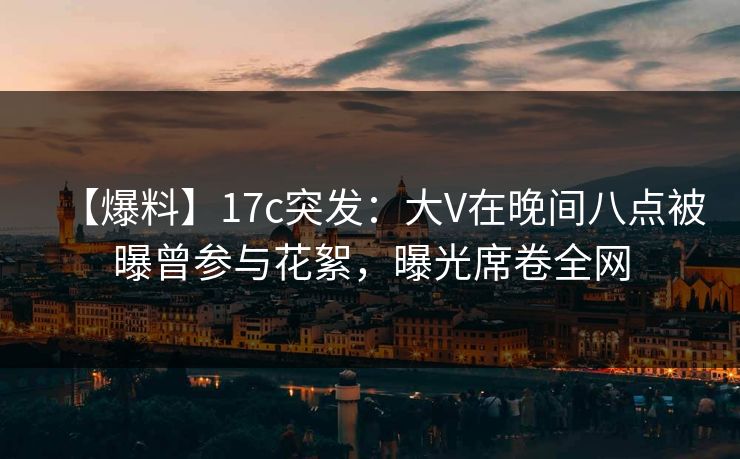 【爆料】17c突发：大V在晚间八点被曝曾参与花絮，曝光席卷全网