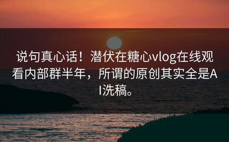 说句真心话！潜伏在糖心vlog在线观看内部群半年，所谓的原创其实全是AI洗稿。