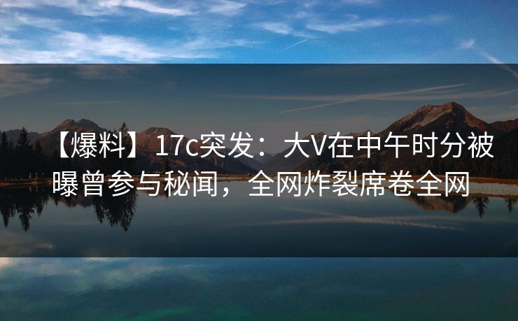 【爆料】17c突发：大V在中午时分被曝曾参与秘闻，全网炸裂席卷全网