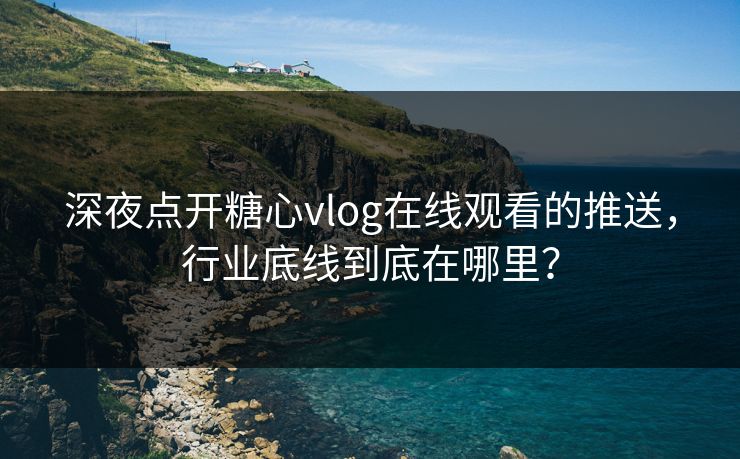 深夜点开糖心vlog在线观看的推送，行业底线到底在哪里？