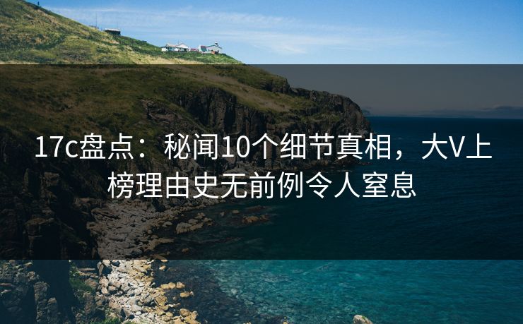 17c盘点：秘闻10个细节真相，大V上榜理由史无前例令人窒息