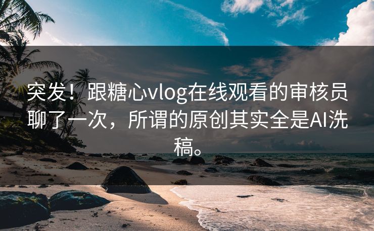 突发！跟糖心vlog在线观看的审核员聊了一次，所谓的原创其实全是AI洗稿。